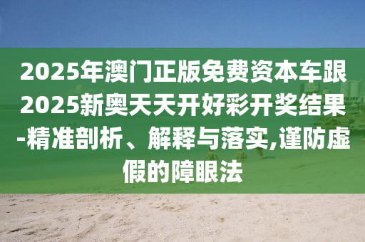 2025年澳門正版免費(fèi)資本車跟2025新奧天天開好彩開獎(jiǎng)結(jié)果-精準(zhǔn)剖析、解釋與落實(shí),謹(jǐn)防虛假的障眼法